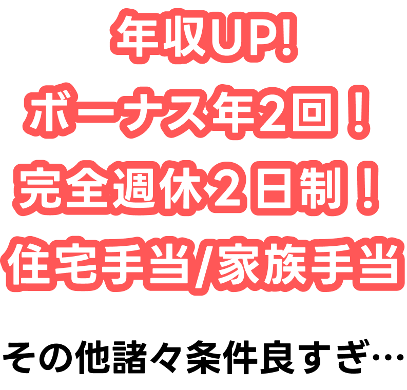 年収UPボーナス年2回完全週休2日制
住宅手当/家族手当その他諸々条件良すぎ